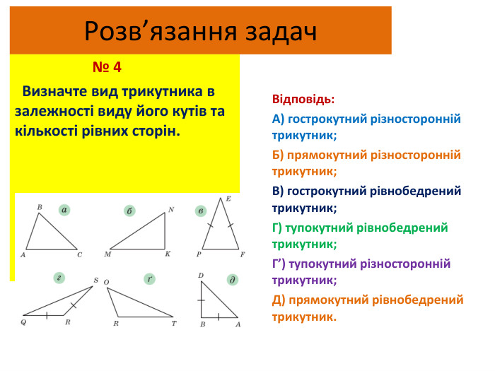 Розв’язання задач № 4 Визначте вид трикутника в залежності виду його кутів та кількості рівних сторін. Відповідь: А) гострокутний різносторонній трикутник;Б) прямокутний різносторонній трикутник;В) гострокутний рівнобедрений трикутник;Г) тупокутний рівнобедрений трикутник;Г’) тупокутний різносторонній трикутник;Д) прямокутний рівнобедрений трикутник.