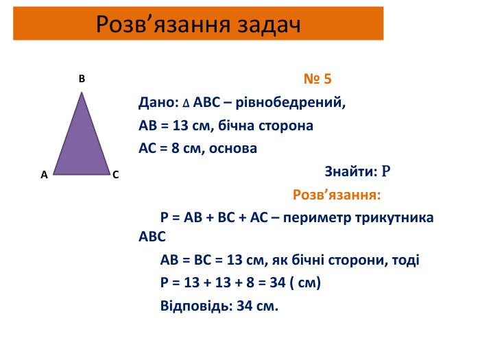 Розв’язання задач № 5 Дано: ∆ АВС – рівнобедрений,АВ = 13 см, бічна сторона. АС = 8 см, основа Знайти: Р Розв’язання: Р = АВ + ВС + АС – периметр трикутника АВС АВ = ВС = 13 см, як бічні сторони, тоді Р = 13 + 13 + 8 = 34 ( см) Відповідь: 34 см. АСВ