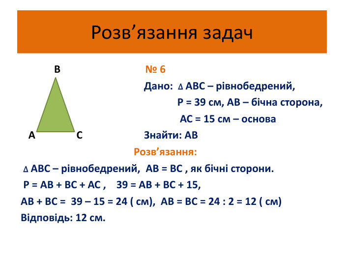 Розв’язання задач В № 6 Дано: ∆ АВС – рівнобедрений, Р = 39 см, АВ – бічна сторона, АС = 15 см – основа А С Знайти: АВ Розв’язання: ∆ АВС – рівнобедрений, АВ = ВС , як бічні сторони. Р = АВ + ВС + АС , 39 = АВ + ВС + 15, АВ + ВС = 39 – 15 = 24 ( см), АВ = ВС = 24 : 2 = 12 ( см)Відповідь: 12 см. 