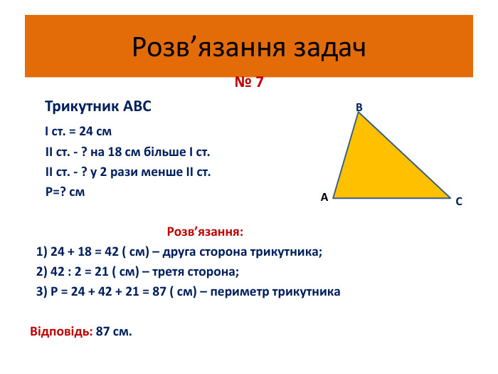 Розв’язання задач № 7 Трикутник АВС В І ст. = 24 см ІІ ст. - ? на 18 см більше І ст. ІІ ст. - ? у 2 рази менше ІІ ст. Р=? см Розв’язання: 1) 24 + 18 = 42 ( см) – друга сторона трикутника; 2) 42 : 2 = 21 ( см) – третя сторона; 3) Р = 24 + 42 + 21 = 87 ( см) – периметр трикутника Відповідь: 87 см. АС