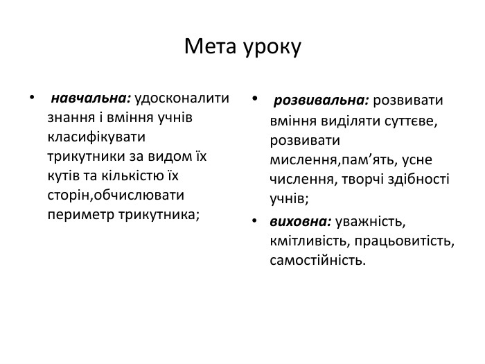 Мета уроку навчальна: удосконалити знання і вміння учнів класифікувати трикутники за видом їх кутів та кількістю їх сторін,обчислювати периметр трикутника; розвивальна: розвивати вміння виділяти суттєве, розвивати мислення,пам’ять, усне числення, творчі здібності учнів; виховна: уважність, кмітливість, працьовитість, самостійність.