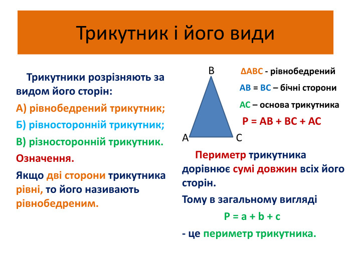 Трикутник і його види Трикутники розрізняють за видом його сторін: А) рівнобедрений трикутник;Б) рівносторонній трикутник;В) різносторонній трикутник. Означення. Якщо дві сторони трикутника рівні, то його називають рівнобедреним. В ∆АВС - рівнобедрений АВ = ВС – бічні сторони АС – основа трикутника Р = АВ + ВС + АСА С Периметр трикутника дорівнює сумі довжин всіх його сторін. Тому в загальному вигляді Р = а + b + c- це периметр трикутника.