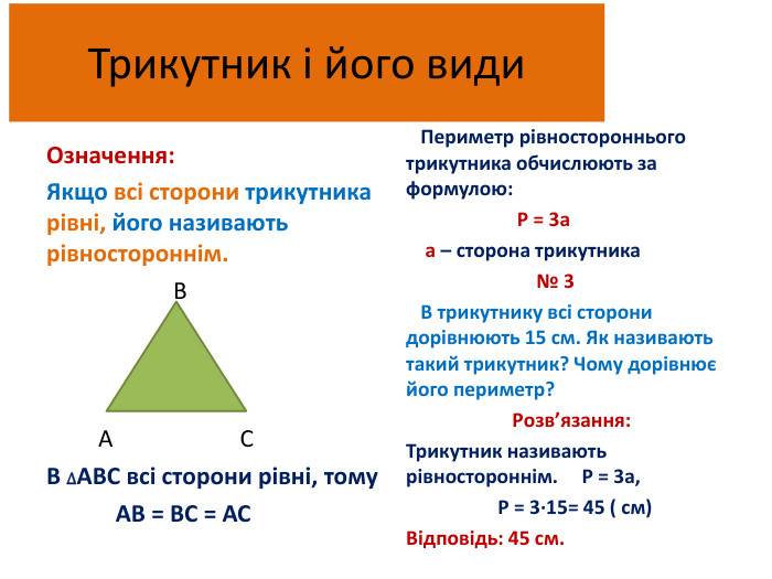 Трикутник і його види. Означення: Якщо всі сторони трикутника рівні, його називають рівностороннім. В А СВ ∆АВС всі сторони рівні, тому АВ = ВС = АС Периметр рівностороннього трикутника обчислюють за формулою: Р = 3а а – сторона трикутника № 3 В трикутнику всі сторони дорівнюють 15 см. Як називають такий трикутник? Чому дорівнює його периметр? Розв’язання: Трикутник називають рівностороннім. Р = 3а, Р = 3∙15= 45 ( см)Відповідь: 45 см.