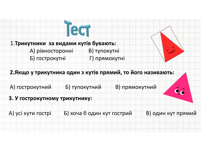 1. Трикутники за видами кутів бувають: А) рівносторонні В) тупокутні Б) гострокутні Г) прямокутні2. Якщо у трикутника один з кутів прямий, то його називають: А) гострокутний Б) тупокутний В) прямокутний3. У гострокутному трикутнику: А) усі кути гострі Б) хоча б один кут гострий В) один кут прямий. Тест