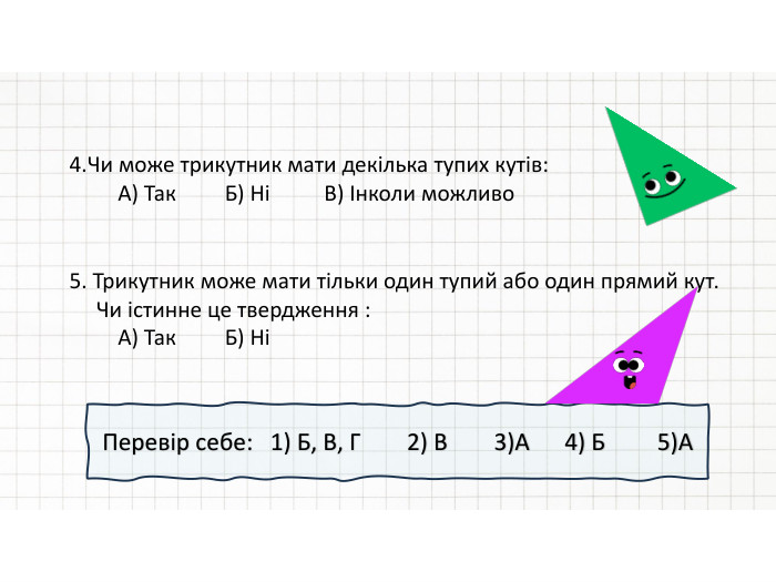 4. Чи може трикутник мати декілька тупих кутів: А) Так Б) Ні В) Інколи можливо5. Трикутник може мати тільки один тупий або один прямий кут. Чи істинне це твердження : А) Так Б) Ні Перевір себе: 1) Б, В, Г 2) В 3)А 4) Б 5)А