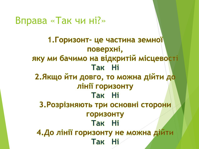 Вправа «Так чи ні?»1. Горизонт- це частина земної поверхні, яку ми бачимо на відкритій місцевості Так Ні 2. Якщо йти довго, то можна дійти до лінії горизонту. Так Ні 3. Розрізняють три основні сторони горизонту. Так Ні 4. До лінії горизонту не можна дійти. Так Ні 