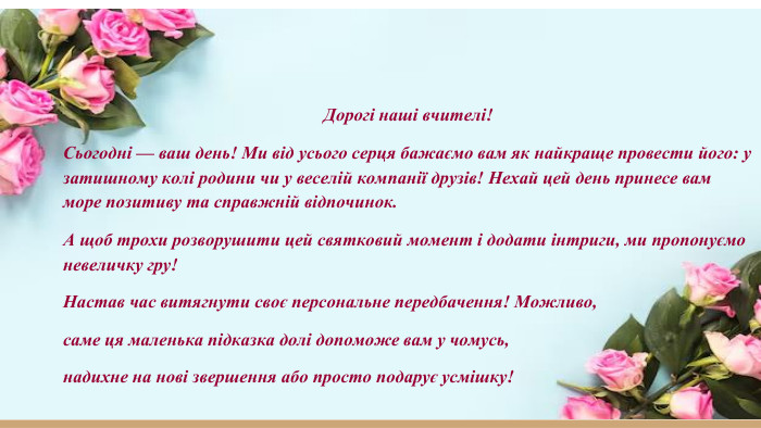 Дорогі наші вчителі!Сьогодні — ваш день! Ми від усього серця бажаємо вам як найкраще провести його: у затишному колі родини чи у веселій компанії друзів! Нехай цей день принесе вам море позитиву та справжній відпочинок. А щоб трохи розворушити цей святковий момент і додати інтриги, ми пропонуємо невеличку гру!Настав час витягнути своє персональне передбачення! Можливо, саме ця маленька підказка долі допоможе вам у чомусь, надихне на нові звершення або просто подарує усмішку!