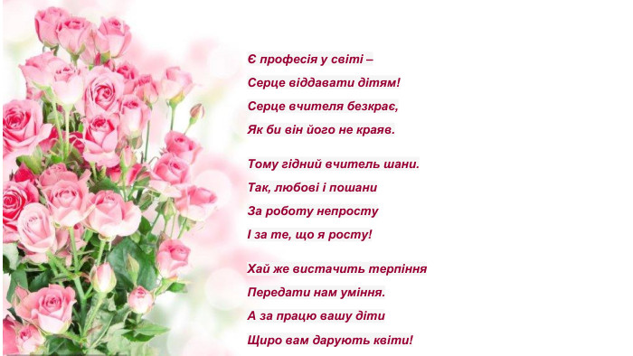 І в якийсь момент вони зрозуміють, що теж летять...Є професія у світі –Серце віддавати дітям!Серце вчителя безкрає,Як би він його не краяв. Тому гідний вчитель шани. Так, любові і пошани. За роботу непростуІ за те, що я росту!Хай же вистачить терпіння. Передати нам уміння. А за працю вашу діти. Щиро вам дарують квіти!