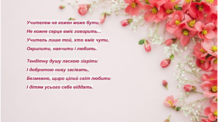Учителем не кожен може бути,Не кожне серце вміє говорить... Учитель лише той, хто вміє чути,Окрилити, навчити і любить. Тендітну душу ласкою зігрітиІ добротою ниву засівать,Безмежно, щиро цілий світ любитиІ дітям усього себе віддать.