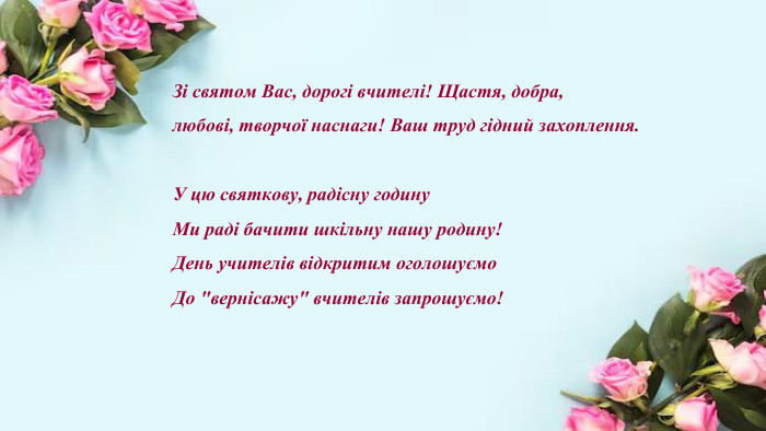 Зі святом Вас, дорогі вчителі! Щастя, добра, любові, творчої наснаги! Ваш труд гідний захоплення. У цю святкову, радісну годину. Ми раді бачити шкільну нашу родину!День учителів відкритим оголошуємо. До 