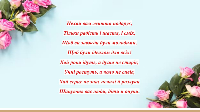 Нехай вам життя подарує,Тільки радість і щастя, і сміх,Щоб ви завжди були молодими,Щоб були ідеалом для всіх!Хай роки ідуть, а душа не старіє,Учні ростуть, а чоло не сивіє,Хай серце не знає печалі й розлуки. Шанують вас люди, діти й онуки.