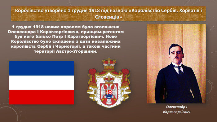 Королівство утворено 1 грудня 1918 під назвою «Королівство Сербів, Хорватів і Словенців»1 грудня 1918 новим королем було оголошено Олександра I Карагеоргієвича, принцом-регентом був його батько Петр I Карагеоргієвич. Нове Королівство було складено з доти незалежних королівств Сербії і Чорногорії, а також частини території Австро-Угорщини. Олександр I Карагеоргієвич