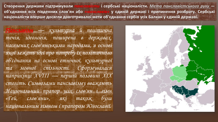 Створення держави підтримували панславісти і сербські націоналісти. Мета панславістського руху — об'єднання всіх південних слов'ян або «югославів» у єдиній державі і припинення розбрату. Сербські націоналісти вперше досягли довготривалої мети об'єднання сербів усіх Балкан у єдиній державі. Панславізм — культурна й політична течія, ідеологія, поширена в державах, населених слов'янськими народами, в основі якої лежать ідеї про потребу їх політичного об'єднання на основі етнічної, культурної та мовної спільності. Сформувалася наприкінці XVIII — першій половині XIX століть. Символами панславізму вважають Національний прапор усіх слов'ян і гімн «Гей, слов'яни», які також були національним гімном і прапором Югославії.