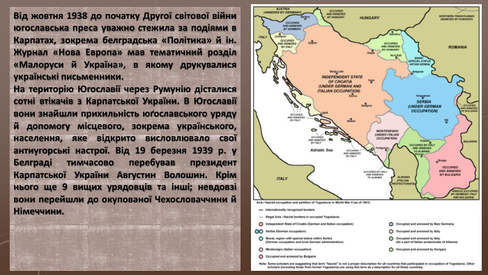 Від жовтня 1938 до початку Другої світової війни югославська преса уважно стежила за подіями в Карпатах, зокрема белградська «Політика» й ін. Журнал «Нова Европа» мав тематичний розділ «Малоруси й Україна», в якому друкувалися українські письменники. На територію Югославії через Румунію дісталися сотні втікачів з Карпатської України. В Югославії вони знайшли прихильність юґославського уряду й допомогу місцевого, зокрема українського, населення, яке відкрито висловлювало свої антиугорські настрої. Від 19 березня 1939 р. у Белграді тимчасово перебував президент Карпатської України Августин Волошин. Крім нього ще 9 вищих урядовців та інші; невдовзі вони перейшли до окупованої Чехословаччини й Німеччини.