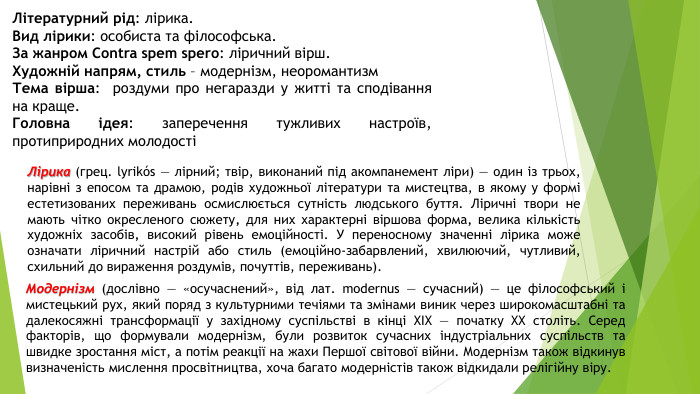 Літературний рід: лірика. Вид лірики: особиста та філософська. За жанром Contra spem spero: ліричний вірш. Художній напрям, стиль – модернізм, неоромантизм. Тема вірша:  роздуми про негаразди у житті та сподівання на краще. Головна ідея: заперечення тужливих настроїв, протиприродних молодостіЛірика (грец. lyrikós — лірний; твір, виконаний під акомпанемент ліри) — один із трьох, нарівні з епосом та драмою, родів художньої літератури та мистецтва, в якому у формі естетизованих переживань осмислюється сутність людського буття. Ліричні твори не мають чітко окресленого сюжету‚ для них характерні віршова форма‚ велика кількість художніх засобів‚ високий рівень емоційності. У переносному значенні лірика може означати ліричний настрій або стиль (емоційно-забарвлений, хвилюючий, чутливий, схильний до вираження роздумів, почуттів, переживань). Модернізм (дослівно — «осучаснений», від лат. modernus — сучасний) — це філософський і мистецький рух, який поряд з культурними течіями та змінами виник через широкомасштабні та далекосяжні трансформації у західному суспільстві в кінці XIX — початку XX століть. Серед факторів, що формували модернізм, були розвиток сучасних індустріальних суспільств та швидке зростання міст, а потім реакції на жахи Першої світової війни. Модернізм також відкинув визначеність мислення просвітництва, хоча багато модерністів також відкидали релігійну віру.