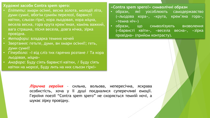 Художні засоби Contra spem spero: Епітети: хмари осінні, весна золота, молодії літа, думи сумні, вбогім сумнім перелозі, барвисті квітки, сльози гіркі, кора льодовая, кора міцна, весела весна, гора крута крем’яная, камінь важкий, вага страшна, пісня весела, довга нічка, зірка провідна. Метафори: владарка темних ночей. Звертання: гетьте, думи, ви хмари осінні!; геть, думи сумні!Гіпербола: «І від сліз тих гарячих розтане / Та кора льодовая, міцна»Анафора: Буду сіять барвисті квітки, / Буду сіять квітки на морозі, Буду лить на них сльози гіркі»«Сontra spem spero!» символічні образиобрази, які уособлюють самодержавство («льодова кора», «крута, крем’яна гора», «темна ніч»)образи, що символізують визволення («барвисті квіти», «весела весна», «зірка провідна» (прийом контрасту). Лірична героїня – сильна, вольова, непересічна, яскрава особистість, хоча у її душі поєдналися суперечливі емоції. Героїня поезії “Contra spem spero” не скоряється темній ночі, а шукає зірку провідну.
