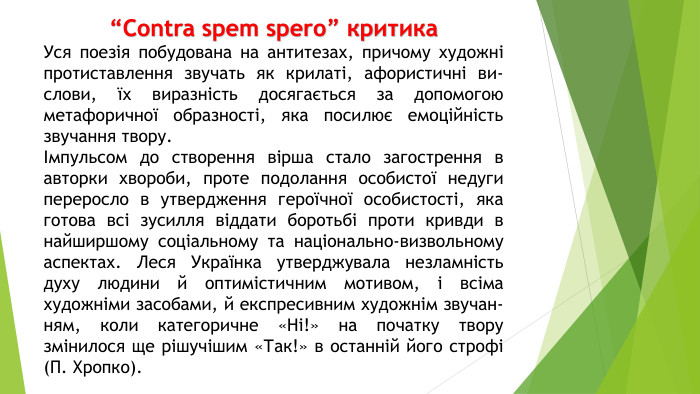 “Contra spem spero” критика. Уся поезія побудована на антитезах, причому художні протиставлення звучать як крилаті, афористичні ви­слови, їх виразність досягається за допомогою метафоричної образнос­ті, яка посилює емоційність звучання твору.Імпульсом до створення вірша стало загострення в авторки хвороби, проте подолання особистої недуги переросло в утвердження героїчної особистості, яка готова всі зусилля віддати боротьбі проти кривди в найширшому соціальному та національно-визвольному аспектах. Леся Українка утверджувала незламність духу людини й оптимістичним мо­тивом, і всіма художніми засобами, й експресивним художнім звучан­ням, коли категоричне «Ні!» на початку твору змінилося ще рішучішим «Так!» в останній його строфі (П. Хропко).