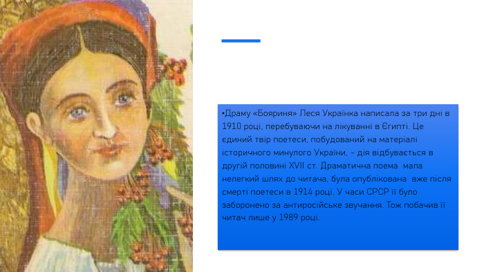 Драму «Бояриня» Леся Українка написала за три дні в 1910 році, перебуваючи на лікуванні в Єгипті. Це єдиний твір поетеси, побудований на матеріалі історичного минулого України, - дія відбувається в другій половині ХVІІ ст. Драматична поема мала нелегкий шлях до читача, була опублікована вже після смерті поетеси в 1914 році. У часи СРСР її було заборонено за антиросійське звучання. Тож побачив її читач лише у 1989 році.