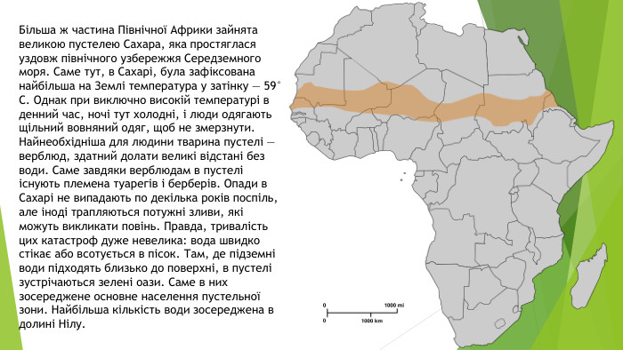 Більша ж частина Північної Африки зайнята великою пустелею Сахара, яка простяглася уздовж північного узбережжя Середземного моря. Саме тут, в Сахарі, була зафіксована найбільша на Землі температура у затінку — 59° С. Однак при виключно високій температурі в денний час, ночі тут холодні, і люди одягають щільний вовняний одяг, щоб не змерзнути. Найнеобхідніша для людини тварина пустелі — верблюд, здатний долати великі відстані без води. Саме завдяки верблюдам в пустелі існують племена туарегів і берберів. Опади в Сахарі не випадають по декілька років поспіль, але іноді трапляються потужні зливи, які можуть викликати повінь. Правда, тривалість цих катастроф дуже невелика: вода швидко стікає або всотується в пісок. Там, де підземні води підходять близько до поверхні, в пустелі зустрічаються зелені оази. Саме в них зосереджене основне населення пустельної зони. Найбільша кількість води зосереджена в долині Нілу.