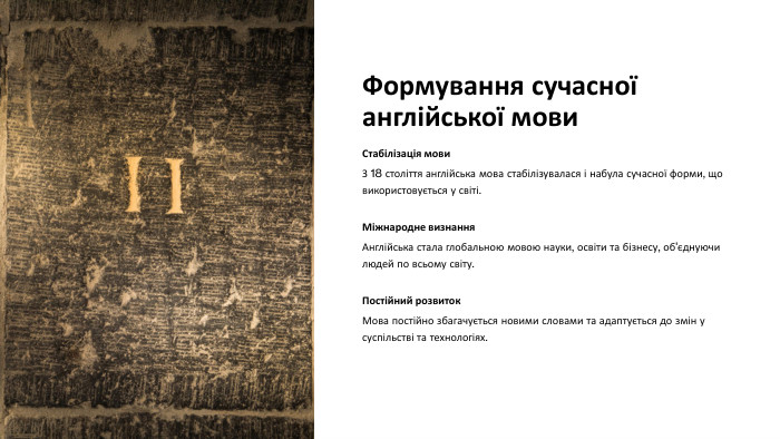 Формування сучасної англійської мови. Стабілізація мови. З 18 століття англійська мова стабілізувалася і набула сучасної форми, що використовується у світі. Міжнародне визнання. Англійська стала глобальною мовою науки, освіти та бізнесу, об'єднуючи людей по всьому світу. Постійний розвиток. Мова постійно збагачується новими словами та адаптується до змін у суспільстві та технологіях.