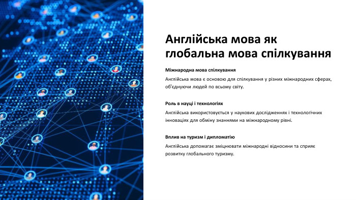Англійська мова як глобальна мова спілкування. Міжнародна мова спілкування. Англійська мова є основою для спілкування у різних міжнародних сферах, об'єднуючи людей по всьому світу. Роль в науці і технологіях. Англійська використовується у наукових дослідженнях і технологічних інноваціях для обміну знаннями на міжнародному рівні. Вплив на туризм і дипломатію. Англійська допомагає зміцнювати міжнародні відносини та сприяє розвитку глобального туризму.