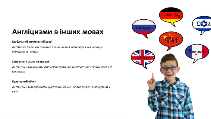 Англіцизми в інших мовах. Глобальний вплив англійськоїАнглійська мова має значний вплив на інші мови через міжнародне спілкування і медіа. Запозичені слова та вирази. Англіцизми включають запозичені слова, що адаптуються у різних мовах та культурах. Культурний обмін. Англіцизми відображають культурний обмін і вплив сучасних концепцій у світі.