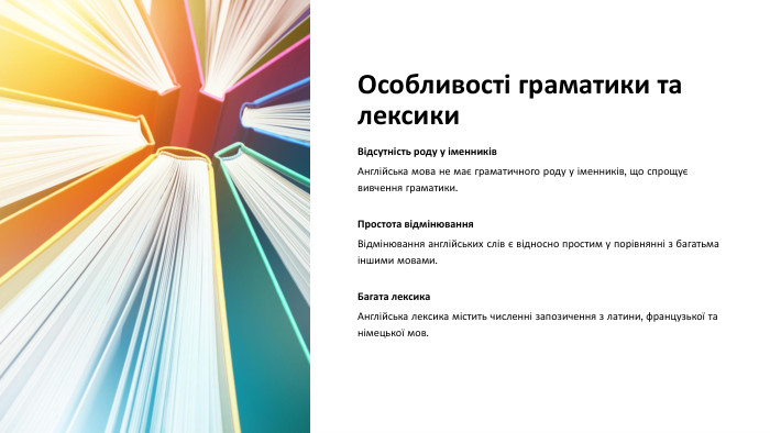 Особливості граматики та лексики. Відсутність роду у іменників. Англійська мова не має граматичного роду у іменників, що спрощує вивчення граматики. Простота відмінювання. Відмінювання англійських слів є відносно простим у порівнянні з багатьма іншими мовами. Багата лексика. Англійська лексика містить численні запозичення з латини, французької та німецької мов.