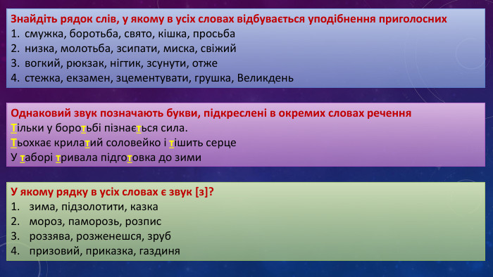 Знайдіть рядок слів, у якому в усіх словах відбувається уподібнення приголоснихсмужка, боротьба, свято, кішка, просьбанизка, молотьба, зсипати, миска, свіжийвогкий, рюкзак, нігтик, зсунути, отжестежка, екзамен, зцементувати, грушка, Великдень. Однаковий звук позначають букви, підкреслені в окремих словах речення Тільки у боротьбі пізнається сила. Тьохкає крилатий соловейко і тішить серце. У таборі тривала підготовка до зими. У якому рядку в усіх словах є звук [з]?зима, підзолотити, казкамороз, паморозь, розписроззява, розженешся, зрубпризовий, приказка, газдиня