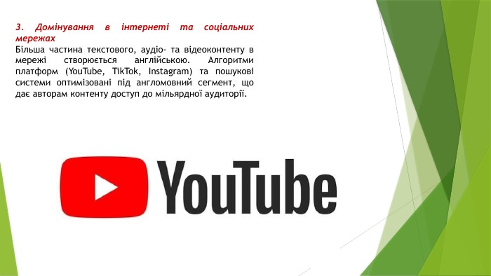 3. Домінування в інтернеті та соціальних мережах. Більша частина текстового, аудіо- та відеоконтенту в мережі створюється англійською. Алгоритми платформ (You. Tube, Tik. Tok, Instagram) та пошукові системи оптимізовані під англомовний сегмент, що дає авторам контенту доступ до мільярдної аудиторії.