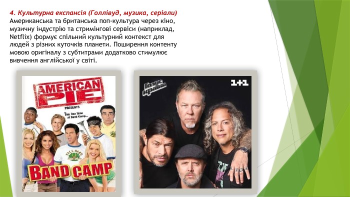 4. Культурна експансія (Голлівуд, музика, серіали)Американська та британська поп-культура через кіно, музичну індустрію та стримінгові сервіси (наприклад, Netflix) формує спільний культурний контекст для людей з різних куточків планети. Поширення контенту мовою оригіналу з субтитрами додатково стимулює вивчення англійської у світі.