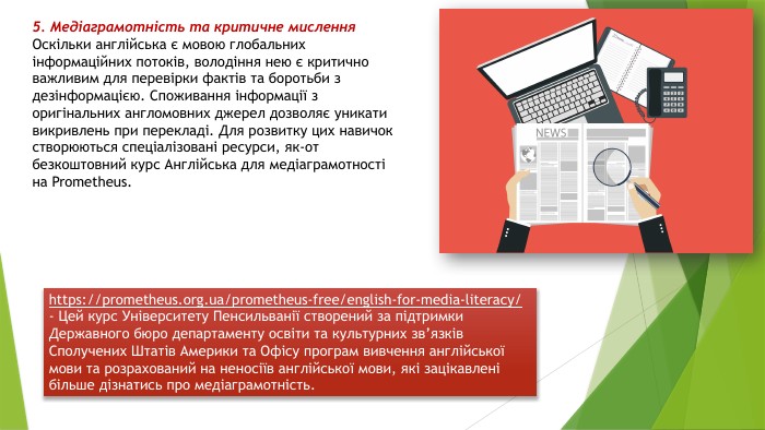 5. Медіаграмотність та критичне мислення. Оскільки англійська є мовою глобальних інформаційних потоків, володіння нею є критично важливим для перевірки фактів та боротьби з дезінформацією. Споживання інформації з оригінальних англомовних джерел дозволяє уникати викривлень при перекладі. Для розвитку цих навичок створюються спеціалізовані ресурси, як-от безкоштовний курс Англійська для медіаграмотності на Prometheus.https://prometheus.org.ua/prometheus-free/english-for-media-literacy/ - Цей курс Університету Пенсильванії створений за підтримки Державного бюро департаменту освіти та культурних зв’язків Сполучених Штатів Америки та Офісу програм вивчення англійської мови та розрахований на неносіїв англійської мови, які зацікавлені більше дізнатись про медіаграмотність.