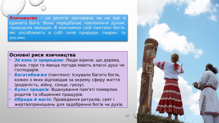 Язичництво – це релігія заснована не на вірі в єдиного Бога. Вона передбачає поклоніння духам, природнім явищам. В язичниках свій пантеон Богів, які уособлюють в собі сили природи, тварин та рослин. Основні риси язичництва. Зв'язок із природою: Люди вірили, що дерева, річки, гори та явища погоди мають власні душі чи господарів. Багатобожжя (пантеон): Існувало багато богів, кожен з яких відповідав за окрему сферу життя (родючість, війну, сонце, грозу). Культ предків: Вшанування пам'яті померлих родичів та общинних пращурів. Обряди й магія: Проведення ритуалів, свят і жертвоприношень для задобрення богів чи духів.