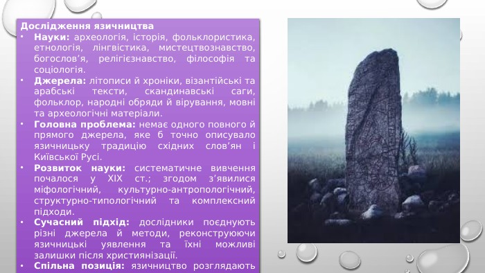 Дослідження язичництва. Науки: археологія, історія, фольклористика, етнологія, лінгвістика, мистецтвознавство, богослов’я, релігієзнавство, філософія та соціологія. Джерела: літописи й хроніки, візантійські та арабські тексти, скандинавські саги, фольклор, народні обряди й вірування, мовні та археологічні матеріали. Головна проблема: немає одного повного й прямого джерела, яке б точно описувало язичницьку традицію східних слов’ян і Київської Русі. Розвиток науки: систематичне вивчення почалося у XIX ст.; згодом з’явилися міфологічний, культурно-антропологічний, структурно-типологічний та комплексний підходи. Сучасний підхід: дослідники поєднують різні джерела й методи, реконструюючи язичницькі уявлення та їхні можливі залишки після християнізації. Спільна позиція: язичництво розглядають як історичну форму релігії та релігійності Русі до прийняття християнства. 