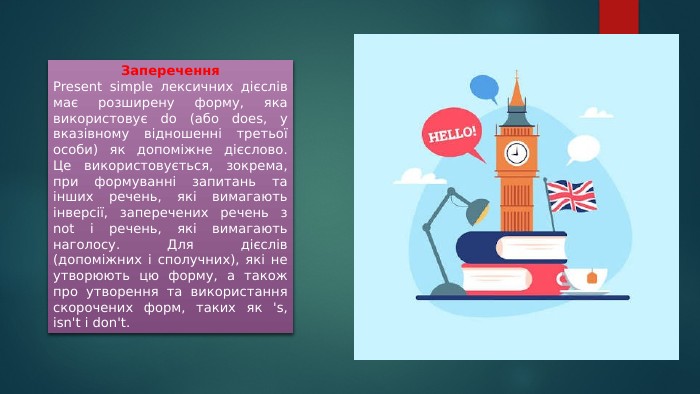 Заперечення. Present simple лексичних дієслів має розширену форму, яка використовує do (або does, у вказівному відношенні третьої особи) як допоміжне дієслово. Це використовується, зокрема, при формуванні запитань та інших речень, які вимагають інверсії, заперечених речень з not і речень, які вимагають наголосу. Для дієслів (допоміжних і сполучних), які не утворюють цю форму, а також про утворення та використання скорочених форм, таких як 's, isn't і don't.