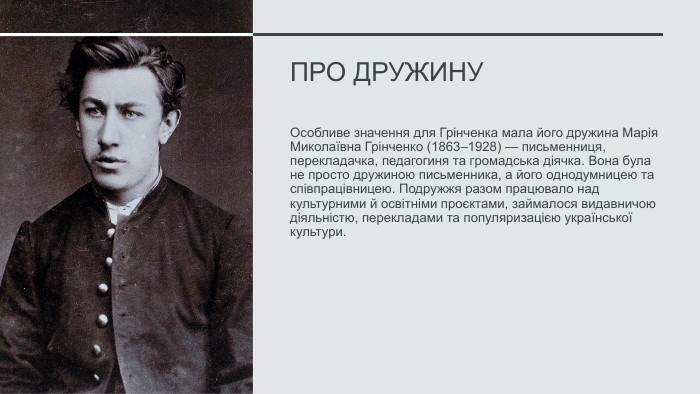 Про дружину Особливе значення для Грінченка мала його дружина Марія Миколаївна Грінченко (1863–1928) — письменниця, перекладачка, педагогиня та громадська діячка. Вона була не просто дружиною письменника, а його однодумницею та співпрацівницею. Подружжя разом працювало над культурними й освітніми проєктами, займалося видавничою діяльністю, перекладами та популяризацією української культури.