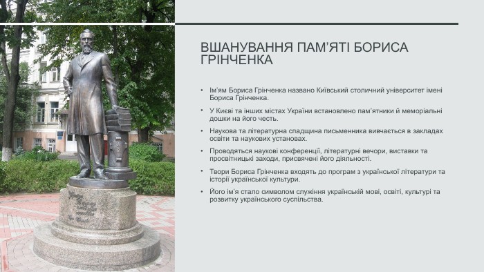 Вшанування пам’яті Бориса ГрінченкаІм’ям Бориса Грінченка названо Київський столичний університет імені Бориса Грінченка. У Києві та інших містах України встановлено пам’ятники й меморіальні дошки на його честь. Наукова та літературна спадщина письменника вивчається в закладах освіти та наукових установах. Проводяться наукові конференції, літературні вечори, виставки та просвітницькі заходи, присвячені його діяльності. Твори Бориса Грінченка входять до програм з української літератури та історії української культури. Його ім’я стало символом служіння українській мові, освіті, культурі та розвитку українського суспільства.