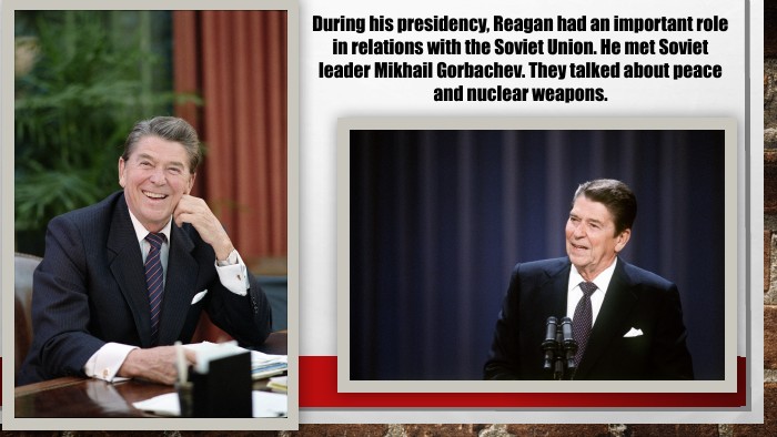 During his presidency, Reagan had an important role in relations with the Soviet Union. He met Soviet leader Mikhail Gorbachev. They talked about peace and nuclear weapons.