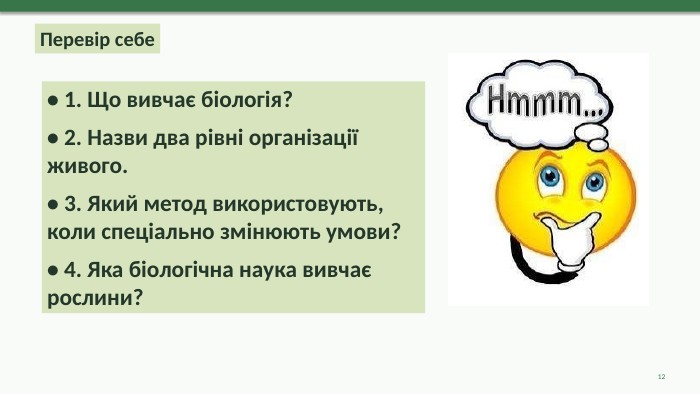 Перевір себе• 1. Що вивчає біологія?• 2. Назви два рівні організації живого.• 3. Який метод використовують, коли спеціально змінюють умови?• 4. Яка біологічна наука вивчає рослини?12