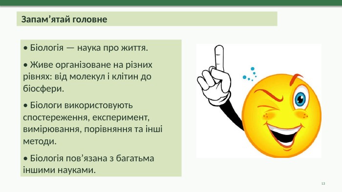  Запам’ятай головне• Біологія — наука про життя.• Живе організоване на різних рівнях: від молекул і клітин до біосфери.• Біологи використовують спостереження, експеримент, вимірювання, порівняння та інші методи.• Біологія пов’язана з багатьма іншими науками.13