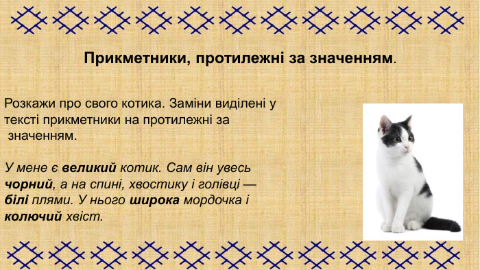 Прикметники, протилежні за значенням.   Розкажи про свого котика. Заміни виділені у  тексті прикметники на протилежні за  значенням.  У мене є великий котик. Сам він увесь  чорний, а на спині, хвостику і голівці —  білі плями. У нього широка мордочка і  колючий хвіст.  