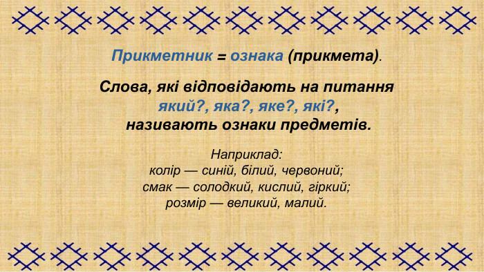 Прикметник = ознака (прикмета).   Слова, які відповідають на питання  який?, яка?, яке?, які?,  називають ознаки предметів.  Наприклад: колір — синій, білий, червоний; смак — солодкий, кислий, гіркий; розмір — великий, малий.  