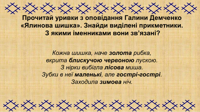   Прочитай уривки з оповідання Галини Демченко  «Ялинова шишка». Знайди виділені прикметники.  З якими іменниками вони зв’язані?   Кожна шишка, наче золота рибка,  вкрита блискучою червоною лускою. З нірки вибігла лісова миша. Зубки в неї маленькі, але гострі-гострі. Заходила зимова ніч.     