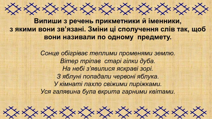 Випиши з речень прикметники й іменники,  з якими вони зв’язані. Зміни ці сполучення слів так, щоб вони називали по одному  предмету.  Сонце обігріває теплими променями землю. Вітер тріпав  старі гілки дуба. На небі з’явилися яскраві зорі. З яблуні попадали червоні яблука. У кімнаті пахло свіжими пиріжками. Уся галявина була вкрита гарними квітами.  