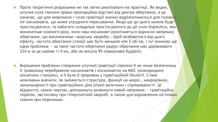 Проте теоретичні розрахунки не так легко реалізувати на практиці. Як видно, штучна сила тяжіння прямо пропорційна відстані від центра обертання, а це означає, що для невеликих r сила гравітації значно відрізнятиметься для голови і ніг космонавта, що може утруднити пересування. Якщо ще до цього можна буде пристосуватися, та набагато складніше пристосуватися до дії сили Коріоліса, яка виникатиме кожного разу, коли наш космонавт рухатиметься відносно напрямку обертання, що викликатиме «морську хворобу». Щоб позбавитися від цього ефекту, частота обертання станції має бути меншою ніж 2 об/хв, і тут виникає ще одна проблема — за такої частоти обертання радіус обертання має дорівнювати 224 м (а це майже 1/4 км, або як висота 95-поверхової будівлі). Вирішення проблеми створення штучної гравітації сприяло б не лише безпечному й тривалому перебуванню космонавтів і космонавток на МКС (міжнародних космічних станціях), а й було б проривом у гравітаційній біології. Стане можливим вивчити: як змінюється структура, функції на мікро-, макрорівнях, закономірності при гравітаційних діях різної величини і спрямованості. Ці відкриття, своєю чергою, допоможуть розвинути новий напрямок — гравітаційну терапію, застосовну при гіпертонічній хворобі, а також для відновлення кісткових тканин при переломах.