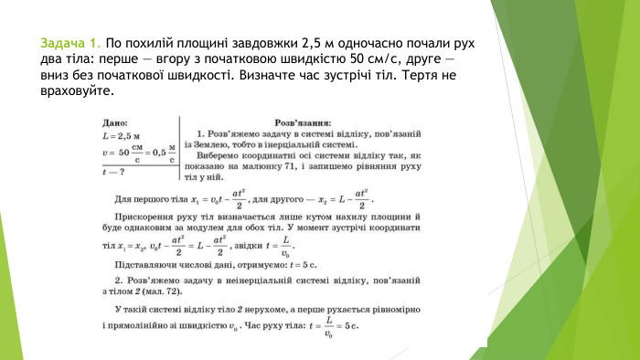 Задача 1. По похилій площині завдовжки 2,5 м одночасно почали рух два тіла: перше — вгору з початковою швидкістю 50 см/с, друге — вниз без початкової швидкості. Визначте час зустрічі тіл. Тертя не враховуйте.