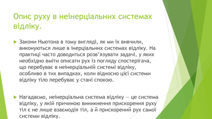 Опис руху в неінерціальних системах відліку. Закони Ньютона в тому вигляді, як ми їх вивчили, виконуються лише в інерціальних системах відліку. На практиці часто доводиться розв’язувати задачі, у яких необхідно вміти описати рух із погляду спостерігача, що перебуває в неінерціальній системі відліку, особливо в тих випадках, коли відносно цієї системи відліку тіло перебуває у стані спокою. Нагадаємо, неінерціальна система відліку — це система відліку, у якій причиною виникнення прискорення руху тіл є не лише взаємодія тіл, а й прискорений рух самої системи відліку.
