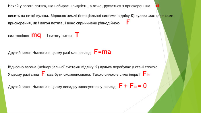 Нехай у вагоні потяга, що набирає швидкість, а отже, рухається з прискоренням ависить на нитці кулька. Відносно землі (інерціальної системи відліку K) кулька має таке саме прискорення, як і вагон потяга, і воно спричинене рівнодійною Fсил тяжіння mq і натягу нитки TДругий закон Ньютона в цьому разі має вигляд F=ma. Відносно вагона (неінерціальної системи відліку К') кулька перебуває у стані спокою. У цьому разі сила F має бути скомпенсована. Такою силою є сила інерції Fін. Другий закон Ньютона в цьому випадку записується у вигляді F + Fін = 0