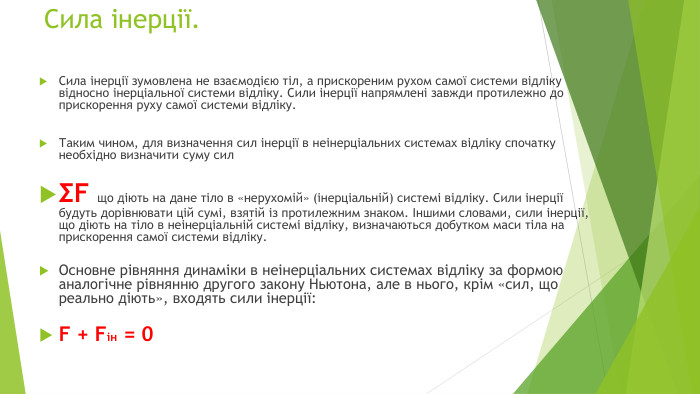 Сила інерції. Сила інерції зумовлена не взаємодією тіл, а прискореним рухом самої системи відліку відносно інерціальної системи відліку. Сили інерції напрямлені завжди протилежно до прискорення руху самої системи відліку. Таким чином, для визначення сил інерції в неінерціальних системах відліку спочатку необхідно визначити суму силΣF що діють на дане тіло в «нерухомій» (інерціальній) системі відліку. Сили інерції будуть дорівнювати цій сумі, взятій із протилежним знаком. Іншими словами, сили інерції, що діють на тіло в неінерціальній системі відліку, визначаються добутком маси тіла на прискорення самої системи відліку. Основне рівняння динаміки в неінерціальних системах відліку за формою аналогічне рівнянню другого закону Ньютона, але в нього, крім «сил, що реально діють», входять сили інерції: F + Fін = 0