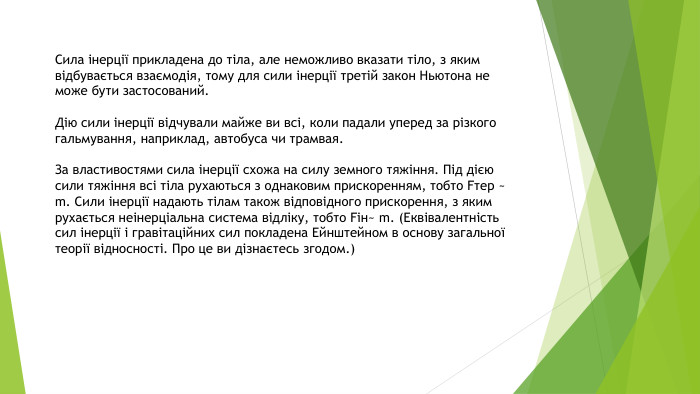 Сила інерції прикладена до тіла, але неможливо вказати тіло, з яким відбувається взаємодія, тому для сили інерції третій закон Ньютона не може бути застосований. Дію сили інерції відчували майже ви всі, коли падали уперед за різкого гальмування, наприклад, автобуса чи трамвая. За властивостями сила інерції схожа на силу земного тяжіння. Під дією сили тяжіння всі тіла рухаються з однаковим прискоренням, тобто Fтер ~ m. Сили інерції надають тілам також відповідного прискорення, з яким рухається неінерціальна система відліку, тобто Fін~ m. (Еквівалентність сил інерції і гравітаційних сил покладена Ейнштейном в основу загальної теорії відносності. Про це ви дізнаєтесь згодом.)