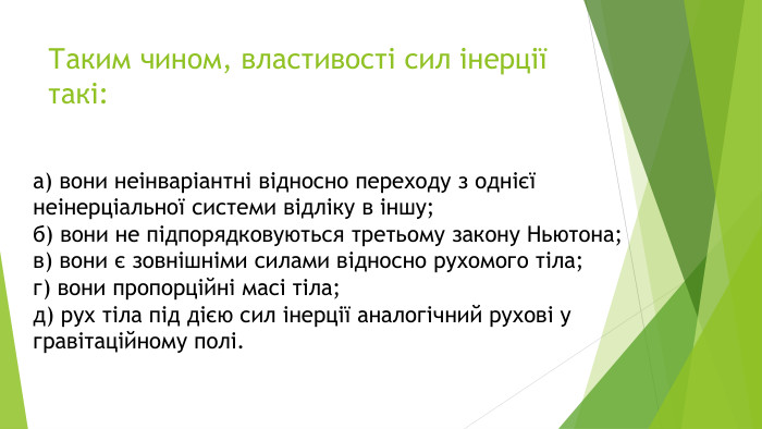 Таким чином, властивості сил інерції такі:а) вони неінваріантні відносно переходу з однієї неінерціальної системи відліку в іншу;б) вони не підпорядковуються третьому закону Ньютона;в) вони є зовнішніми силами відносно рухомого тіла;г) вони пропорційні масі тіла;д) рух тіла під дією сил інерції аналогічний рухові у гравітаційному полі.